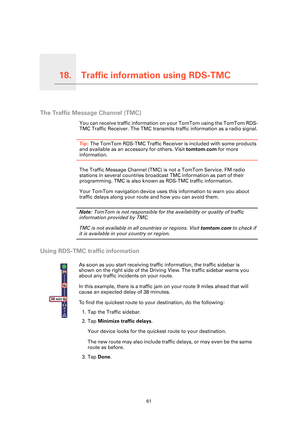 Page 61Traffic information using RDS-TMC18.
61
Traffic information using RDS-TMC
The Traffic Message Channel (TMC)
You can receive traffic information on your TomTom using the TomTom RDS-
TMC Traffic Receiver. The TMC transmits  traffic information as a radio signal.
Tip: The TomTom RDS-TMC Traffic Receiver  is included with some products 
and available as an accessory for others. Visit  tomtom.com for more 
information.
The Traffic Message Channel (TMC) is  not a TomTom Service. FM radio 
stations in several...