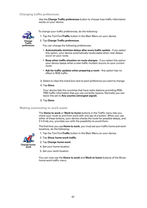 Page 6262
Changing traffic preferences
Use the Change Traffic preferences  button to choose how traffic information 
works on your device.
Making commuting to work easier
The  Home to work or  Work to home buttons in the Traffic menu lets you 
check your route to and from work with one tap of a button. When you use 
either of these buttons, your device checks the route for possible delays, and 
if it finds any, provides you with the possibility to avoid them.
The first time you use  Home to work, you must set...