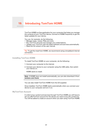 Page 67Introducing TomTom HOME19.
67
Introducing TomTom HOMETomTom HOME is a free application for your computer that helps you manage 
the contents of your TomTom device. Co nnect to HOME frequently to get the 
latest updates for your device.
You can, for example, do the following:
• Manage maps, voices, POIs and more.
• Buy TomTom services and manage your subscriptions.
• Update your TomTom with the latest  software and services automatically.
• Read the full version of the user manual.
Tip : To get the most...