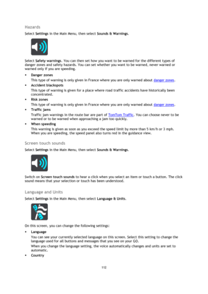 Page 112112 
 
 
 
Hazards 
Select Settings in the Main Menu, then select Sounds & Warnings.  
 
Select Safety warnings. You can then set how you want to be warned for the different types of 
danger zones and safety hazards. You can set whether you want to be warned, never warned or 
warned only if you are speeding. 
 Danger zones 
This type of warning is only given in France where you are only warned about danger zones.  
 Accident blackspots 
This type of warning is given for a place where road traffic...