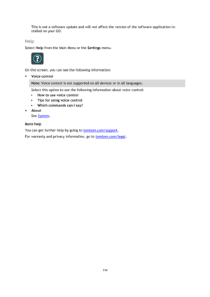 Page 114114 
 
 
 
This is not a software update and will not affect the version of the software application in-
stalled on your GO.  
Help 
Select Help from the Main Menu or the Settings menu. 
 
On this screen, you can see the following information: 
 Voice control 
Note: Voice control is not supported on all devices or in all languages. 
Select this option to see the following information about voice control: 
 How to use voice control 
 Tips for using voice control 
 Which commands can I say? 
 About...