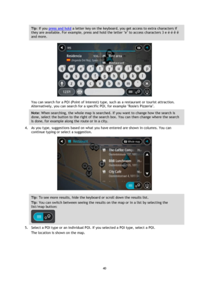 Page 4040 
 
 
 
Tip: If you press and hold a letter key on the keyboard, you get access to extra characters if 
they are available. For example, press and hold the letter e to access characters 3 e è é ê ë 
and more. 
 
You can search for a POI (Point of Interest) type, such as a restaurant or tourist attraction. 
Alternatively, you can search for a specific POI, for example Rosies Pizzeria. 
Note: When searching, the whole map is searched. If you want to change how the search is 
done, select the button to...