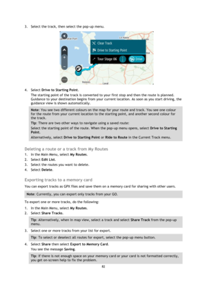 Page 8282 
 
 
 
3. Select the track, then select the pop-up menu. 
 
4. Select Drive to Starting Point. 
The starting point of the track is converted to your first stop and then the route is planned. 
Guidance to your destination begins from your current location. As soon as you start driving, the 
guidance view is shown automatically. 
Note: You see two different colours on the map for your route and track. You see one colour 
for the route from your current location to the starting point, and another second...