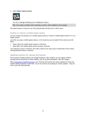 Page 9797 
 
 
 
2. Select Report Speed Camera. 
 
You see a message thanking you for adding the camera. 
Tip: If you make a mistake when reporting a camera, select Cancel in the message. 
The speed camera is saved on your GO automatically and also sent to other users.  
Confirm or remove a mobile speed camera 
You can confirm the presence of a mobile speed camera or remove a mobile speed camera if it is no 
longer present. 
Just after you pass a mobile speed camera, in the route bar you are asked if the camera...