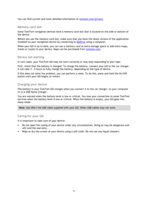Page 1111 
 
 
 
You can find current and more detailed information at tomtom.com/privacy.  
Memory card slot 
Some TomTom navigation devices have a memory card slot that is located on the side or bottom of 
the device.  
Before you use the memory card slot, make sure that you have the latest version of the application 
installed on your navigation device by connecting to MyDrive using a computer.  
When your GO is up to date, you can use a memory card as extra storage space to add extra maps, 
tracks or routes...