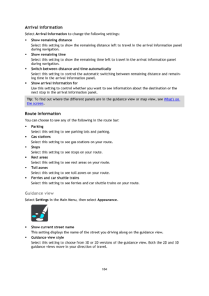 Page 104104 
 
 
 
Arrival information 
Select Arrival information to change the following settings: 
 Show remaining distance 
Select this setting to show the remaining distance left to travel in the arrival information panel 
during navigation.  
 Show remaining time 
Select this setting to show the remaining time left to travel in the arrival information panel 
during navigation.  
 Switch between distance and time automatically 
Select this setting to control the automatic switching between remaining...