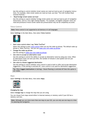 Page 106106 
 
 
 
Use this setting to control whether street names are read out loud as part of navigation instruc-
tions. For example, when street names are read out loud, you hear Turn left Graham Road 
towards Hackney. 
  Read foreign street names out loud 
Use this setting to control whether foreign street names are read out loud as part of navigation 
instructions, such as Turn right Champs Élysées. For example, an English computer voice can 
read and pronounce French street names but pronunciation may...