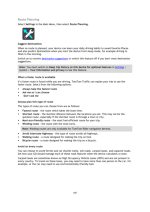 Page 107107 
 
 
 
Route Planning 
Select Settings in the Main Menu, then select Route Planning.  
 
Suggest destinations 
When no route is planned, your device can learn your daily driving habits to saved favorite Places 
and also predict destinations when you start the device from sleep mode, for example driving to 
Work in the morning.  
Switch on to receive destination suggestions or switch this feature off if you dont want destination 
suggestions.  
Note: You must switch on Keep trip history on this device...