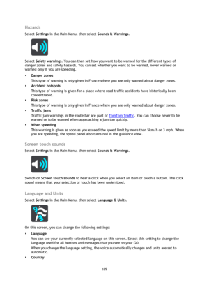 Page 109109 
 
 
 
Hazards 
Select Settings in the Main Menu, then select Sounds & Warnings.  
 
Select Safety warnings. You can then set how you want to be warned for the different types of 
danger zones and safety hazards. You can set whether you want to be warned, never warned or 
warned only if you are speeding. 
 Danger zones 
This type of warning is only given in France where you are only warned about danger zones.  
 Accident hotspots 
This type of warning is given for a place where road traffic...