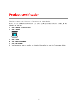 Page 113113 
 
 
 
Finding product certification information on your device 
To find product certification information, such as the ICASA-approved certification number, do the 
following on your GO: 
1. Select Settings in the Main Menu. 
2. Select System.  
 
3. Select About. 
4. Select Legal information. 
5. Select Certificates. 
6. You then see the relevant product certification information for your GO, for example, ICASA. 
Product certification  