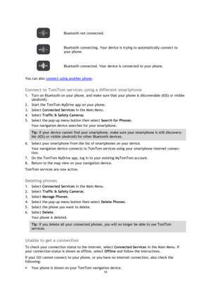 Page 1414 
 
 
 
 Bluetooth not connected. 
 
Bluetooth connecting. Your device is trying to automatically connect to 
your phone.  
 Bluetooth connected. Your device is connected to your phone. 
You can also connect using another phone.  
Connect to TomTom services using a different smartphone 
1. Turn on Bluetooth on your phone, and make sure that your phone is discoverable (iOS) or visible 
(Android). 
2. Start the TomTom MyDrive app on your phone. 
3. Select Connected Services in the Main Menu. 
4. Select...