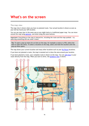 Page 1616 
 
 
 
The map view 
The map view is shown when you have no planned route. Your actual location is shown as soon as 
your GO has found your GPS location. 
You can use map view in the same way as you might look at a traditional paper map. You can move 
around the map using gestures, and zoom using the zoom buttons. 
Important: Everything on the map is interactive, including the route and the map symbols - try 
selecting something and see what it does! 
Tip: To open a pop-up menu for an item on the map,...