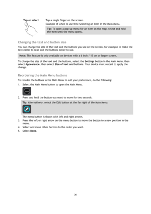 Page 2626 
 
 
 
Tap or select 
  
Tap a single finger on the screen. 
Example of when to use this: Selecting an item in the Main Menu. 
Tip: To open a pop-up menu for an item on the map, select and hold 
the item until the menu opens. 
 
Changing the text and button size 
You can change the size of the text and the buttons you see on the screen, for example to make the 
text easier to read and the buttons easier to use. 
Note: This feature is only available on devices with a 6 inch / 15 cm or larger screen....