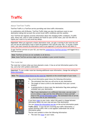 Page 2727 
 
 
 
About TomTom Traffic 
TomTom Traffic is a TomTom service providing real-time traffic information. 
In combination with IQ Routes, TomTom Traffic helps you plan the optimum route to your 
destination taking into account the current local traffic conditions and the weather. 
Your TomTom GO regularly receives information about the changing traffic conditions. If traffic 
jams, heavy rain, snow or other incidents are found on your current route, your GO will offer to 
replan your route to try and...