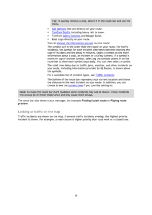 Page 2828 
 
 
 
Tip: To quickly remove a stop, select it in the route bar and use the 
menu. 
 Gas stations that are directly on your route. 
 TomTom Traffic including heavy rain or snow. 
 TomTom Safety Cameras and Danger Zones. 
 Rest stops directly on your route. 
You can choose the information you see on your route. 
The symbols are in the order that they occur on your route. For traffic 
incidents, the symbol for each incident alternates between showing the 
type of incident and the delay in minutes....