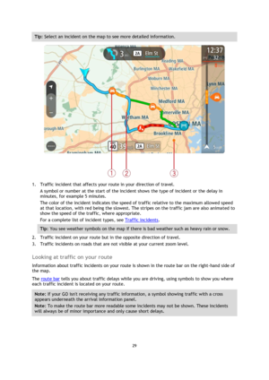 Page 2929 
 
 
 
Tip: Select an incident on the map to see more detailed information. 
 
1. Traffic incident that affects your route in your direction of travel. 
A symbol or number at the start of the incident shows the type of incident or the delay in 
minutes, for example 5 minutes.  
The color of the incident indicates the speed of traffic relative to the maximum allowed speed 
at that location, with red being the slowest. The stripes on the traffic jam are also animated to 
show the speed of the traffic,...