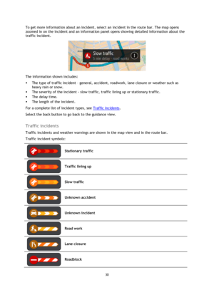 Page 3030 
 
 
 
To get more information about an incident, select an incident in the route bar. The map opens 
zoomed in on the incident and an information panel opens showing detailed information about the 
traffic incident. 
 
The information shown includes: 
 The type of traffic incident – general, accident, roadwork, lane closure or weather such as 
heavy rain or snow.  
 The severity of the incident - slow traffic, traffic lining up or stationary traffic.  
 The delay time. 
 The length of the...