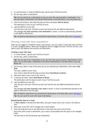 Page 3434 
 
 
 
1. In a web browser or using the MyDrive app, log into your TomTom account. 
2. On the map, select a destination. 
Tip: You can search for a destination or you can move the map and select a destination. You 
can also select a destination from Recent Destinations in the Main Menu or your My Places list. 
3. Click on the location, then open the pop-up menu and select Send to device. 
The destination is sent to your TomTom account. 
4. Log into MyDrive on your GO. 
Your GO syncs with your TomTom...