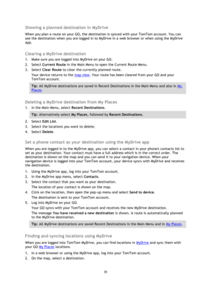 Page 3535 
 
 
 
Showing a planned destination in MyDrive 
When you plan a route on your GO, the destination is synced with your TomTom account. You can 
see the destination when you are logged in to MyDrive in a web browser or when using the MyDrive 
app.  
Clearing a MyDrive destination 
1. Make sure you are logged into MyDrive on your GO. 
2. Select Current Route in the Main Menu to open the Current Route Menu. 
3. Select Clear Route to clear the currently planned route. 
Your device returns to the map view....