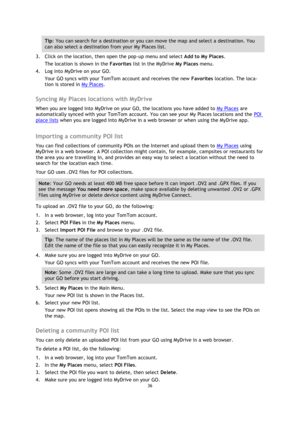 Page 3636 
 
 
 
Tip: You can search for a destination or you can move the map and select a destination. You 
can also select a destination from your My Places list. 
3. Click on the location, then open the pop-up menu and select Add to My Places. 
The location is shown in the Favorites list in the MyDrive My Places menu. 
4. Log into MyDrive on your GO. 
Your GO syncs with your TomTom account and receives the new Favorites location. The loca-
tion is stored in My Places.  
Syncing My Places locations with...