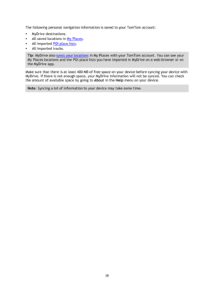 Page 3838 
 
 
 
The following personal navigation information is saved to your TomTom account: 
 MyDrive destinations. 
 All saved locations in My Places. 
 All imported POI place lists. 
 All imported tracks. 
Tip: MyDrive also syncs your locations in My Places with your TomTom account. You can see your 
My Places locations and the POI place lists you have imported in MyDrive on a web browser or on 
the MyDrive app. 
Make sure that there is at least 400 MB of free space on your device before syncing your...