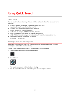 Page 3939 
 
 
 
About search 
You use search to find a wide range of places and then navigate to them. You can search for the 
following: 
 A specific address, for example, 335 Madison Avenue, New York. 
 A partial address, for example, Madison Ave NY. 
 A type of place, for example, gas station or restaurant. 
 A place by name, for example, Starbucks. 
 A ZIP code, for example, 36925 York for York, Alabama. 
 A city to navigate to a city center, for example, Kingston, NY. 
 A POI (Point of Interest)...