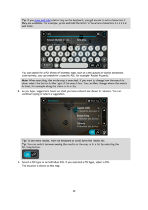 Page 4040 
 
 
 
Tip: If you press and hold a letter key on the keyboard, you get access to extra characters if 
they are available. For example, press and hold the letter e to access characters 3 e è é ê ë 
and more. 
 
You can search for a POI (Point of Interest) type, such as a restaurant or tourist attraction. 
Alternatively, you can search for a specific POI, for example Rosies Pizzeria. 
Note: When searching, the whole map is searched. If you want to change how the search is 
done, select the button to...