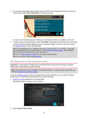 Page 4141 
 
 
 
6. To see more information about the POI, select the POI on the map and then select the pop-up 
menu button. Select More Information on the pop-up menu.  
 
You see more information about the POI such as the phone number, full address, and email.  
7. To plan a route to this destination, select Drive/Ride, depending on which device you are using. 
A route is planned and then guidance to your destination begins. As soon as you start driving, 
the guidance view is shown automatically. 
Tip: If...