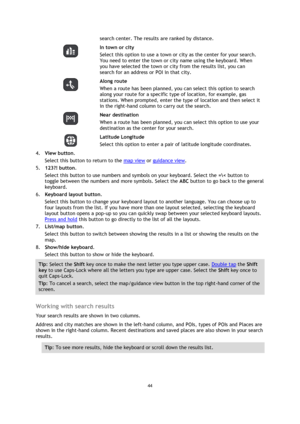 Page 4444 
 
 
 
search center. The results are ranked by distance. 
  
In town or city 
Select this option to use a town or city as the center for your search. 
You need to enter the town or city name using the keyboard. When 
you have selected the town or city from the results list, you can 
search for an address or POI in that city. 
  
Along route 
When a route has been planned, you can select this option to search 
along your route for a specific type of location, for example, gas 
stations. When prompted,...