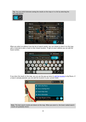 Page 4545 
 
 
 
Tip: You can switch between seeing the results on the map or in a list by selecting the 
list/map button:  
 
 
When you select an address from the list of search results, you can choose to show it on the map, 
add a crossroad or plan a route to that chosen location. To get an exact address you can add the 
house number. 
 
If you show the result on the map, you can use the pop-up menu to add the location to My Places. If 
a route is already planned, you can add the location to your current...