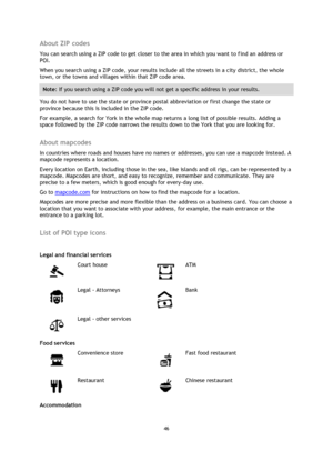 Page 4646 
 
 
 
About ZIP codes 
You can search using a ZIP code to get closer to the area in which you want to find an address or 
POI. 
When you search using a ZIP code, your results include all the streets in a city district, the whole 
town, or the towns and villages within that ZIP code area. 
Note: If you search using a ZIP code you will not get a specific address in your results. 
You do not have to use the state or province postal abbreviation or first change the state or 
province because this is...