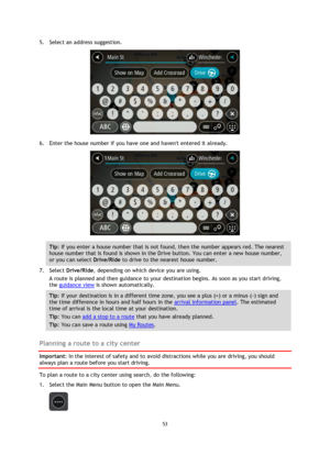 Page 5353 
 
 
 
5. Select an address suggestion. 
 
6. Enter the house number if you have one and havent entered it already. 
 
Tip: If you enter a house number that is not found, then the number appears red. The nearest 
house number that is found is shown in the Drive button. You can enter a new house number, 
or you can select Drive/Ride to drive to the nearest house number. 
7. Select Drive/Ride, depending on which device you are using. 
A route is planned and then guidance to your destination begins. As...