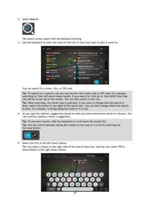 Page 5454 
 
 
 
2. Select Search. 
 
The search screen opens with the keyboard showing. 
3. Use the keyboard to enter the name of the city or town you want to plan a route to. 
 
You can search for a town, city, or ZIP code. 
Tip: To search for a specific city you can use the citys state code or ZIP code. For example, 
searching for York will return many results. If you search for York AL or York 36925 then that 
city will be at the top of the results. You can then search in the city. 
Tip: When searching, the...