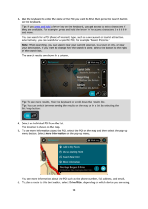 Page 5858 
 
 
 
3. Use the keyboard to enter the name of the POI you want to find, then press the Search button 
on the keyboard. 
Tip: If you press and hold a letter key on the keyboard, you get access to extra characters if 
they are available. For example, press and hold the letter e to access characters 3 e è é ê ë 
and more. 
You can search for a POI (Point of Interest) type, such as a restaurant or tourist attraction. 
Alternatively, you can search for a specific POI, for example Rosies Pizzeria. 
Note:...