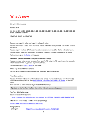 Page 77 
 
 
 
New in this release 
Version 16.1 
 
GO 40, GO 50, GO 51, GO 60, GO 61, GO 400, GO 500, GO 510, GO 600, GO 610, GO 5000, GO 
5100, GO 6000, GO 6100 
 
START 40, START 50, START 60 
 
Record and export tracks, and import tracks and routes 
You can now record a track while you drive, with or without a route planned. The track is saved in 
My Routes. 
You can export tracks as GPX files and save them on a memory card for sharing with other users. 
You can import track GPX and route ITN files from a...