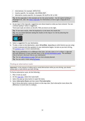 Page 6363 
 
 
 
 International, for example, S8VXZ.PJZ2.  
 Country-specific, for example, USA WW6G.S9GT. 
 Alternative country-specific, for example, DC LQ.FR or DC JJ.1B2. 
Tip: All the mapcodes in this example are for the same location - the US Capitol building in 
Washington DC, USA. See About mapcodes for information on how to get a mapcode for a 
location.  
4. As you type in the mapcode, suggestions are shown based on what you have entered. You can 
continue typing or select a suggestion. 
Towns and...