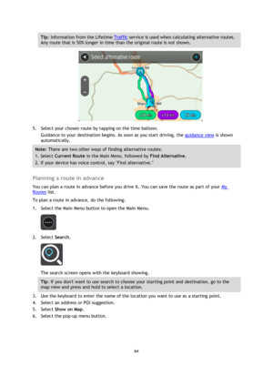 Page 6464 
 
 
 
Tip: Information from the Lifetime Traffic service is used when calculating alternative routes. 
Any route that is 50% longer in time than the original route is not shown. 
 
5. Select your chosen route by tapping on the time balloon. 
Guidance to your destination begins. As soon as you start driving, the guidance view is shown 
automatically. 
Note: There are two other ways of finding alternative routes:  
1. Select Current Route in the Main Menu, followed by Find Alternative. 
2. If your...