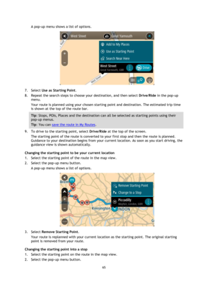 Page 6565 
 
 
 
A pop-up menu shows a list of options. 
 
7. Select Use as Starting Point. 
8. Repeat the search steps to choose your destination, and then select Drive/Ride in the pop-up 
menu. 
Your route is planned using your chosen starting point and destination. The estimated trip time 
is shown at the top of the route bar. 
Tip: Stops, POIs, Places and the destination can all be selected as starting points using their 
pop-up menus. 
Tip: You can save the route in My Routes. 
9. To drive to the starting...