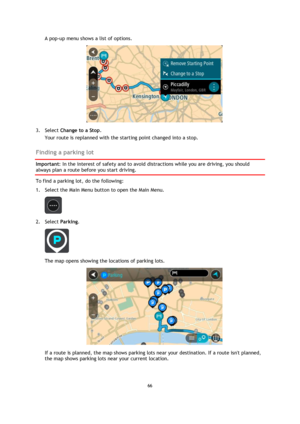 Page 6666 
 
 
 
A pop-up menu shows a list of options.  
 
3. Select Change to a Stop. 
Your route is replanned with the starting point changed into a stop.  
Finding a parking lot 
Important: In the interest of safety and to avoid distractions while you are driving, you should 
always plan a route before you start driving. 
To find a parking lot, do the following: 
1. Select the Main Menu button to open the Main Menu.  
 
2. Select Parking. 
 
The map opens showing the locations of parking lots. 
 
If a route...