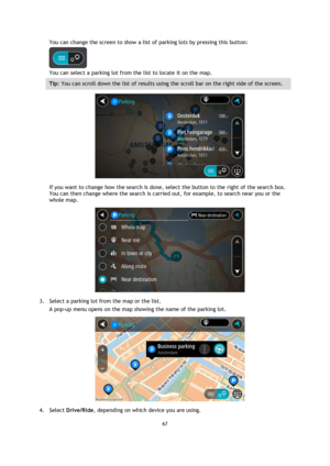 Page 6767 
 
 
 
You can change the screen to show a list of parking lots by pressing this button: 
 
You can select a parking lot from the list to locate it on the map. 
Tip: You can scroll down the list of results using the scroll bar on the right side of the screen. 
 
If you want to change how the search is done, select the button to the right of the search box. 
You can then change where the search is carried out, for example, to search near you or the 
whole map.  
 
3. Select a parking lot from the map...