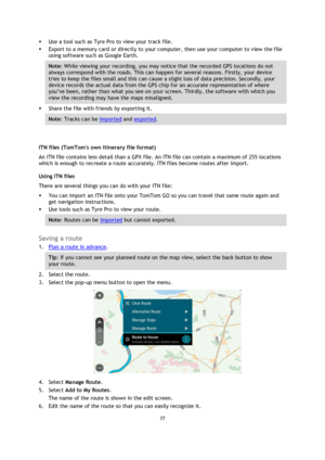 Page 7777 
 
 
 
 Use a tool such as Tyre Pro to view your track file.  
 Export to a memory card or directly to your computer, then use your computer to view the file 
using software such as Google Earth.  
Note: While viewing your recording, you may notice that the recorded GPS locations do not 
always correspond with the roads. This can happen for several reasons. Firstly, your device 
tries to keep the files small and this can cause a slight loss of data precision. Secondly, your 
device records the...