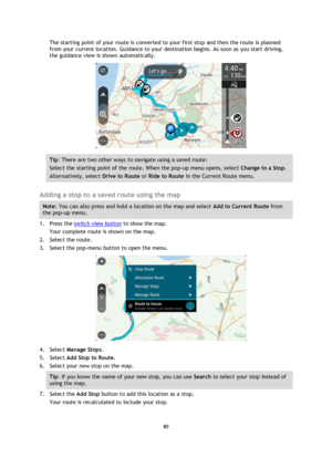 Page 8080 
 
 
 
The starting point of your route is converted to your first stop and then the route is planned 
from your current location. Guidance to your destination begins. As soon as you start driving, 
the guidance view is shown automatically. 
 
Tip: There are two other ways to navigate using a saved route: 
Select the starting point of the route. When the pop-up menu opens, select Change to a Stop. 
Alternatively, select Drive to Route or Ride to Route in the Current Route menu. 
 
Adding a stop to a...