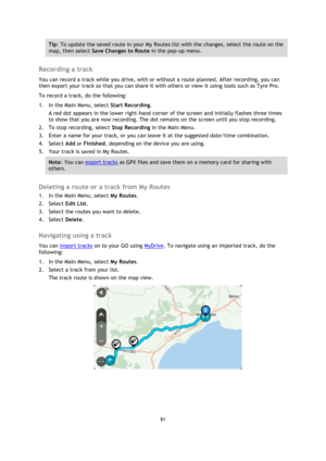 Page 8181 
 
 
 
Tip: To update the saved route in your My Routes list with the changes, select the route on the 
map, then select Save Changes to Route in the pop-up menu. 
 
Recording a track 
You can record a track while you drive, with or without a route planned. After recording, you can 
then export your track so that you can share it with others or view it using tools such as Tyre Pro. 
To record a track, do the following: 
1. In the Main Menu, select Start Recording. 
A red dot appears in the lower...