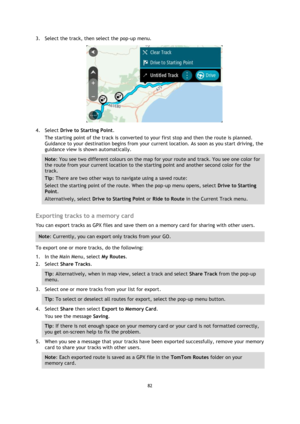 Page 8282 
 
 
 
3. Select the track, then select the pop-up menu. 
 
4. Select Drive to Starting Point. 
The starting point of the track is converted to your first stop and then the route is planned. 
Guidance to your destination begins from your current location. As soon as you start driving, the 
guidance view is shown automatically. 
Note: You see two different colours on the map for your route and track. You see one color for 
the route from your current location to the starting point and another second...