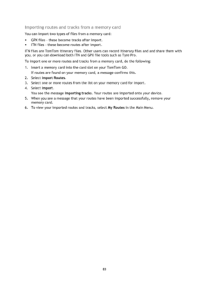 Page 8383 
 
 
 
Importing routes and tracks from a memory card 
You can import two types of files from a memory card: 
 GPX files - these become tracks after import. 
 ITN files - these become routes after import. 
ITN files are TomTom itinerary files. Other users can record itinerary files and and share them with 
you, or you can download both ITN and GPX file tools such as Tyre Pro. 
To import one or more routes and tracks from a memory card, do the following: 
1. Insert a memory card into the card slot on...