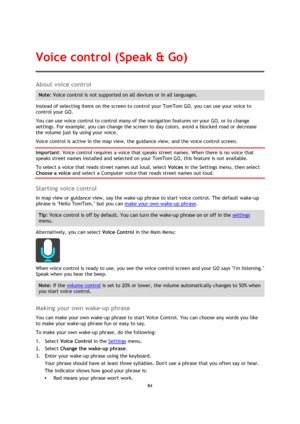 Page 8484 
 
 
 
About voice control 
Note: Voice control is not supported on all devices or in all languages. 
Instead of selecting items on the screen to control your TomTom GO, you can use your voice to 
control your GO. 
You can use voice control to control many of the navigation features on your GO, or to change 
settings. For example, you can change the screen to day colors, avoid a blocked road or decrease 
the volume just by using your voice. 
Voice control is active in the map view, the guidance view,...