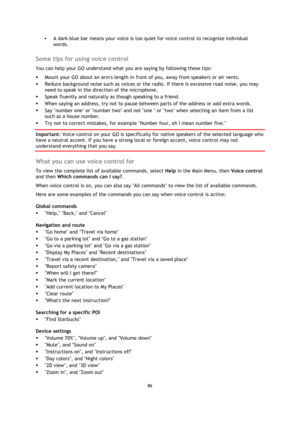 Page 8686 
 
 
 
 A dark blue bar means your voice is too quiet for voice control to recognize individual 
words.  
Some tips for using voice control 
You can help your GO understand what you are saying by following these tips: 
 Mount your GO about an arms length in front of you, away from speakers or air vents. 
 Reduce background noise such as voices or the radio. If there is excessive road noise, you may 
need to speak in the direction of the microphone. 
 Speak fluently and naturally as though speaking...