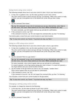 Page 8888 
 
 
 
Going home using voice control 
The following example shows how to use voice control to plan a trip to your home location: 
1. In map view or guidance view, say the wake-up phrase to start voice control. 
The voice control screen is shown and your GO says Im listening. When voice control is ready 
to listen, you see a microphone icon in the bottom left corner and you hear a beep. 
 
2. Say the command Drive home. 
Tip: Say All commands to see a list of commands you can say. Alternatively,...