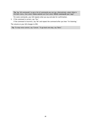 Page 8989 
 
 
 
Tip: Say All commands to see a list of commands you can say. Alternatively, select Help in 
the Main menu, then select Voice control and then select Which commands can I say?. 
For some commands, your GO repeats what you say and asks for confirmation. 
3. If the command is correct, say Yes. 
If the command is incorrect, say No and repeat the command after you hear Im listening. 
The volume on your GO changes to 50%. 
Tip: To stop voice control, say Cancel. To go back one step, say Back.  