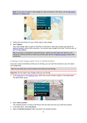 Page 9191 
 
 
 
Note: If you want to report a map change of a type not shown in the menu, use the Map Share 
Reporter at tomtom.com. 
 
5. Follow the instructions for your chosen type of map change. 
6. Select Report. 
Your map change report is sent to TomTom in real time or when you connect your device to 
MyDrive Connect using a USB connection. You receive map changes from other TomTom users as 
part of map updates. 
Tip: If you have a smartphone-connected device, reports are sent when your device is con-...